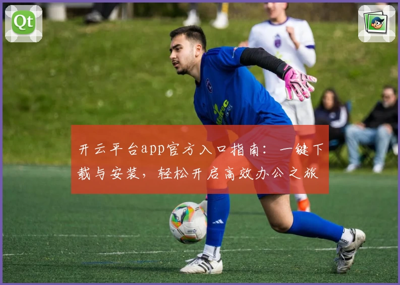 开云平台app官方入口指南：一键下载与安装，轻松开启高效办公之旅