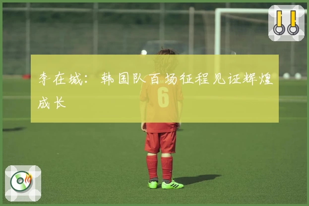 李在城:韩国队百场征程见证辉煌成长