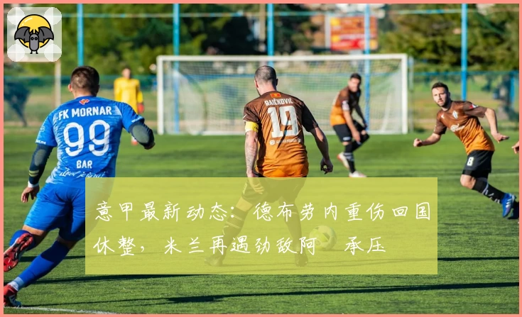 意甲最新动态：德布劳内重伤回国休整，米兰再遇劲敌阿囧承压