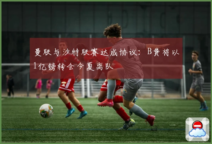 曼联与沙特联赛达成协议：B费将以1亿镑转会今夏离队
