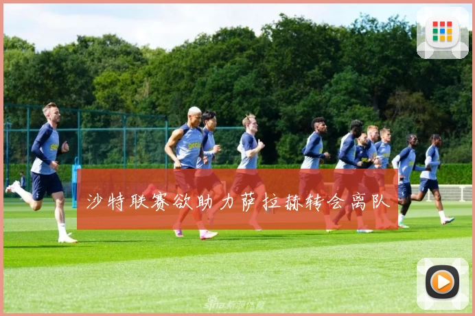 沙特联赛欲助力萨拉赫转会离队