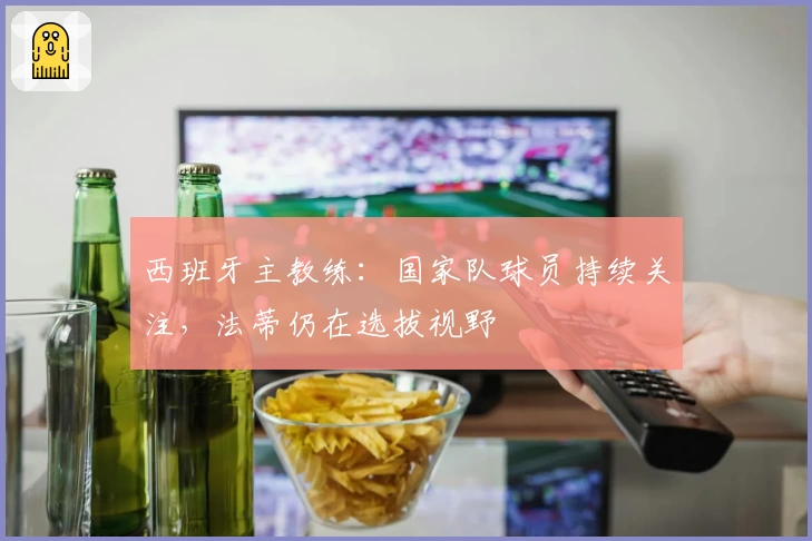 西班牙主教练:国家队球员持续关注,法蒂仍在选拔视野