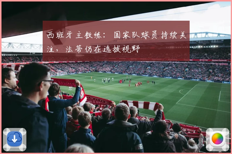 西班牙主教练:国家队球员持续关注,法蒂仍在选拔视野