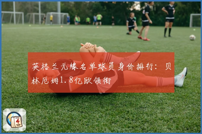 英格兰无缘名单球员身价排行：贝林厄姆1.8亿欧领衔