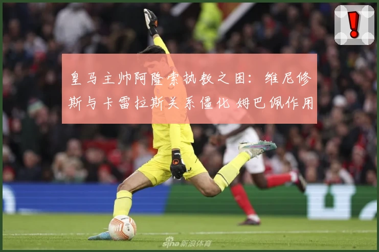 皇马主帅阿隆索执教之困：维尼修斯与卡雷拉斯关系僵化 姆巴佩作用凸显