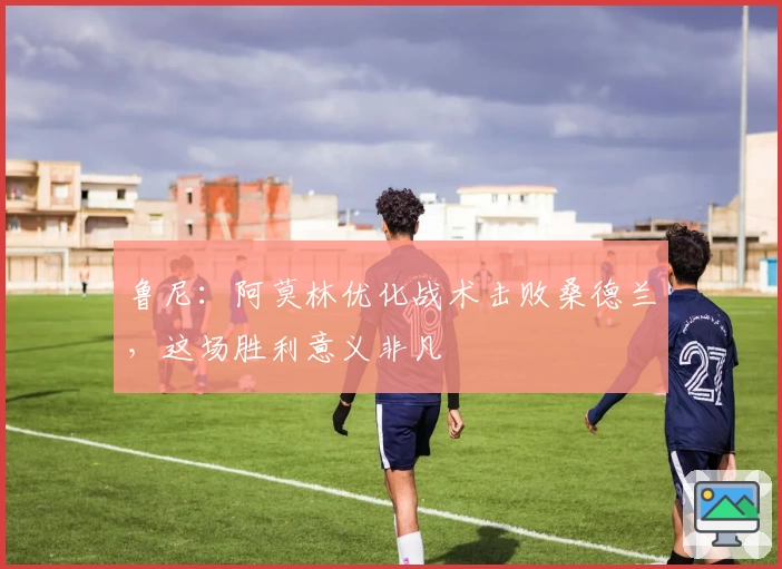 鲁尼：阿莫林优化战术击败桑德兰，这场胜利意义非凡