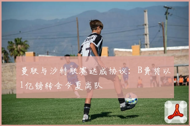 曼联与沙特联赛达成协议：B费将以1亿镑转会今夏离队