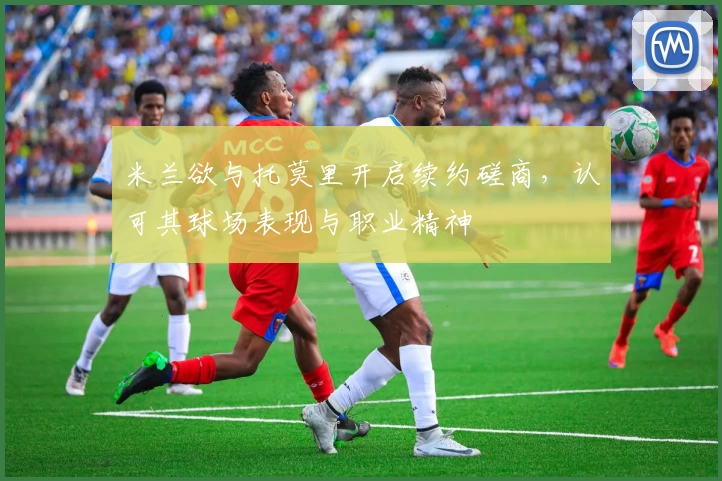 米兰欲与托莫里开启续约磋商，认可其球场表现与职业精神