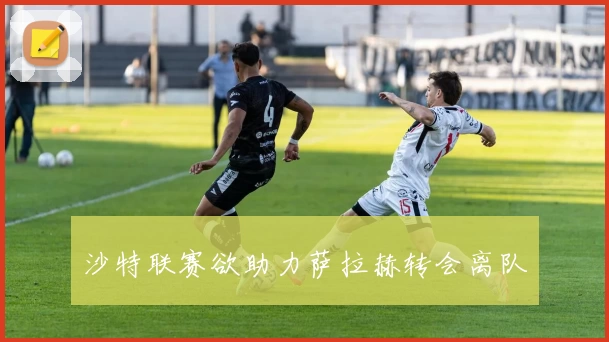 沙特联赛欲助力萨拉赫转会离队