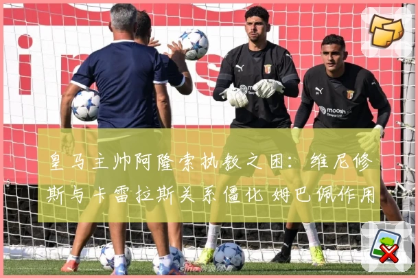 皇马主帅阿隆索执教之困：维尼修斯与卡雷拉斯关系僵化 姆巴佩作用凸显