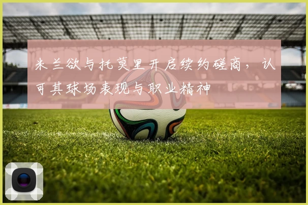 米兰欲与托莫里开启续约磋商，认可其球场表现与职业精神